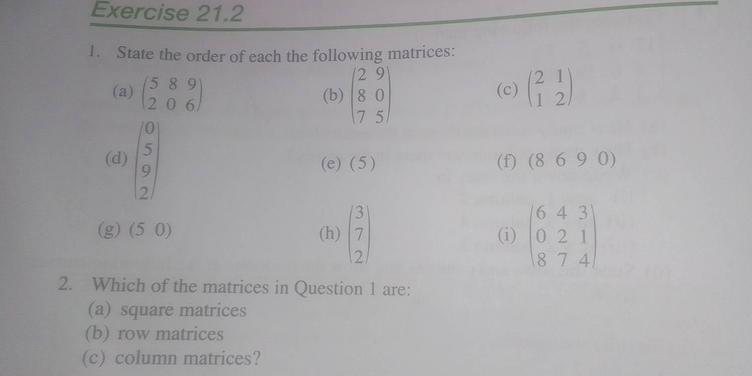 State the order of each the following matrices:
(a) beginpmatrix 5&8&9 2&0&6endpmatrix (b) beginpmatrix 2&9 8&0 7&5endpmatrix (c) beginpmatrix 2&1 1&2endpmatrix
(d) beginpmatrix 0 5 9 2endpmatrix (e) ( 5 ) (f) (869 0)
a (50) (h) beginpmatrix 3 7 2endpmatrix (i) beginpmatrix 6&4&3 0&2&1 8&7&4endpmatrix
2. Which of the matrices in Question 1 are:
(a) square matrices
(b) row matrices
(c) column matrices?