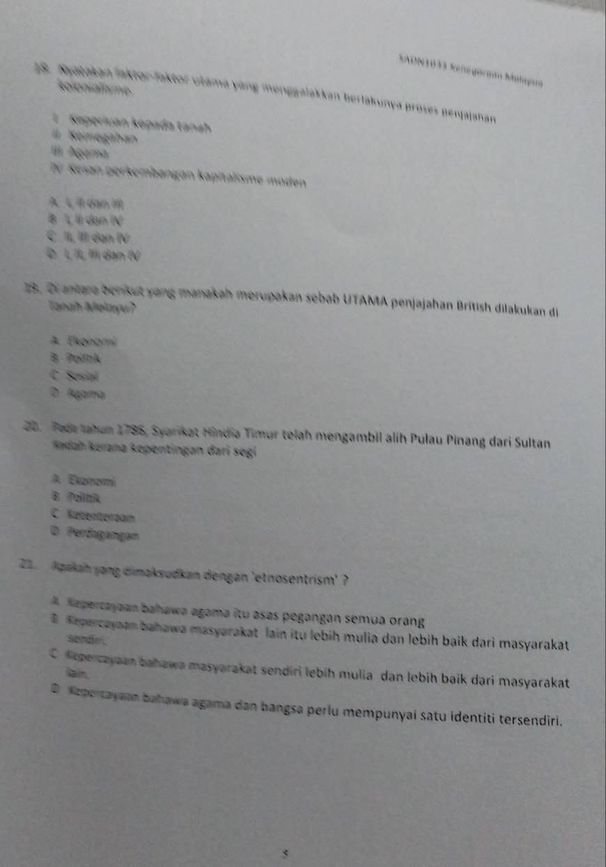 SADN1033 Kenegorgan Malayun
koronialisme
18. Nytakan faktor-faktor ułama yang menggalakkan berlakunya proses penjajahan
1 Keperiuan kepada tanah
Kemegahan
l Agema
Tü Kesan gerkembangan kapitalisme moden
A L, il dan III
B L Il dạn IV
C II, III dan IV
Đ L IL, Il dan IV
13. 2iantara benkut yong manakah merupakan sebab UTAMA penjajahan British dilakukan di
Tanah Melayu?
A Ekonami
B. Politk
C Sosial
D Ágama
20. Faca tatun 1786, Syarikat Hindia Timur telah mengambil alih Pulau Pinang dari Sultan
Kedah kérana kepentingan dari segi
A Evonomi
B Poiltik
C. Ketenterdam
D Perdagangan
Z Agakah yang dimaksudkan dengan 'etnosentrism' ?
A Repercayaan bahawa agama itu asas pegangan semua orang
B epercayaan bahawa masyarakat lain itu lebih mulia dan lebih baik dari masyarakat
sendel
Clepercayaan bahawa masyarakat sendiri lebih mulia dan lebih baik dari masyarakat
ain.
D Kepertayann bahawa agama dan bangsa perlu mempunyai satu identiti tersendiri.
5