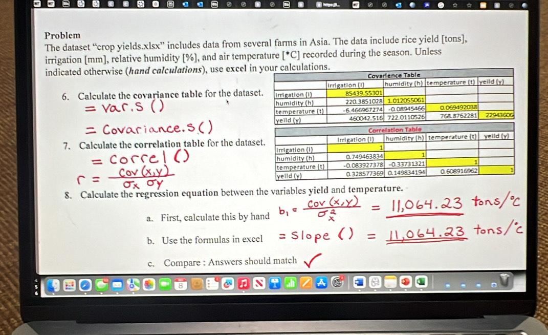 Problem 
The dataset “crop yields.xlsx” includes data from several farms in Asia. The data include rice yield [tons], 
irrigation [ mm ], relative humidity [ % ], and air temperature [^*C] recorded during the season. Unless 
indicated otherwise (hand calculations), use excel i 
6. Calculate the covariance table for the datas 
7. Calculate the correlation table for the data 
8. Calculate the regression equation between the variables yield and temperature. 
a. First, calculate this by hand 
b. Use the formulas in excel 
c. Compare : Answers should match 
a