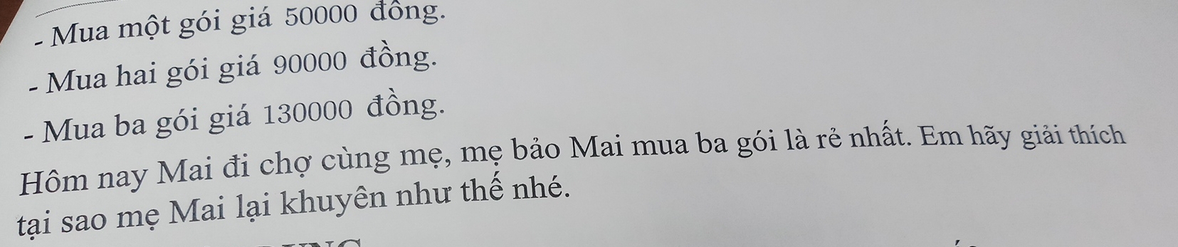 Mua một gói giá 50000 đồng. 
- Mua hai gói giá 90000 đồng. 
- Mua ba gói giá 130000 đồng. 
Hôm nay Mai đi chợ cùng mẹ, mẹ bảo Mai mua ba gói là rẻ nhất. Em hãy giải thích 
tại sao mẹ Mai lại khuyên như thế nhé.