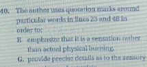 The author uses quotation marks around
particular words in fines 23 and 48 in. nder to:
R emphasize that it is a sensation rather
than actual physical burning.
G. provide precise details as to the sensory