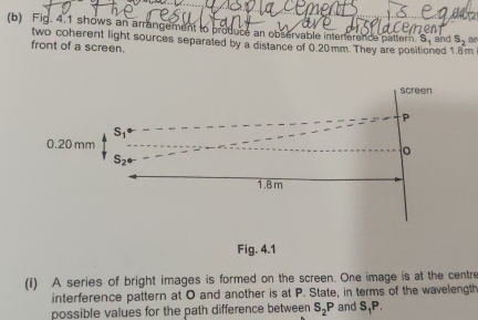 Fig. 4.1 shows an arrangement to produce an observable intererence pattern. S_1 and S_2 an
two coherent light sources separated by a distance of 0.20mm. They are posi ed 1.8 m
front of a screen.
Fig. 4.1
(1) A series of bright images is formed on the screen. One image is at the centre
interference pattern at O and another is at P. State, in terms of the wavelength
possible values for the path difference between S_2P and S_1P.