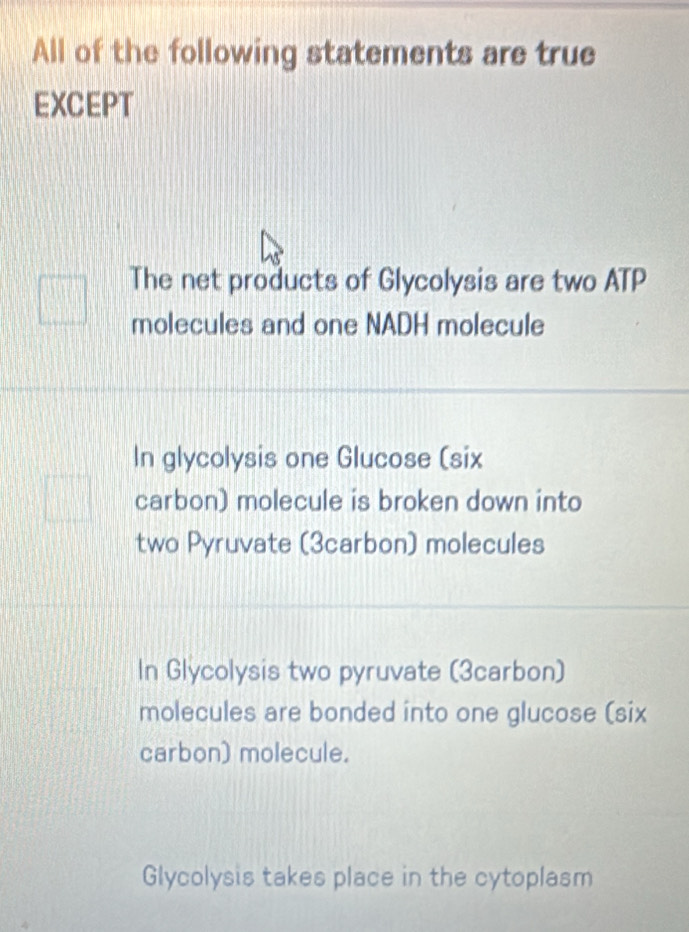 All of the following statements are true
EXCEPT
The net products of Glycolysis are two ATP
molecules and one NADH molecule
In glycolysis one Glucose (six
carbon) molecule is broken down into
two Pyruvate (3carbon) molecules
In Glycolysis two pyruvate (3carbon)
molecules are bonded into one glucose (six
carbon) molecule.
Glycolysis takes place in the cytoplasm