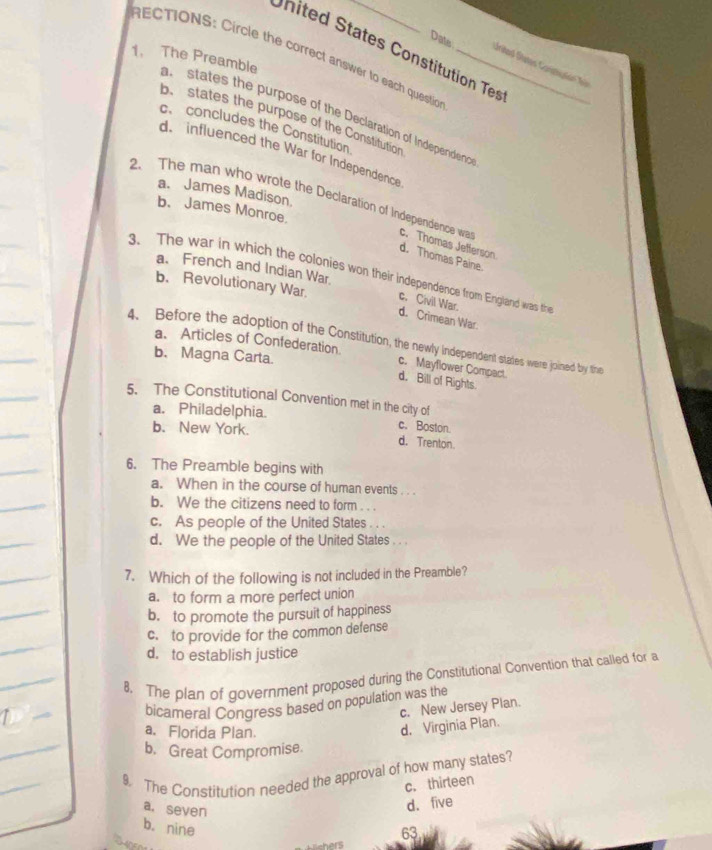 nited States Constitution Tes
RECTIONS: Circle the correct answer to each questio
Date Uritad Statos Carinçón f
1. The Preamble a states the purpose of the Declaration of Independen 
b.states the purpose of the Constitution
c、 concludes the Constitution
d. influenced the War for Independence
a. James Madison.
2. The man who wrote the Declaration of Independence wa c. Thomas Jefferson
b. James Monroe.
d. Thomas Paine.
a. French and Indian War.
3. The war in which the colonies won their independence from England was the
b. Revolutionary War. c. Civil War. d. Crimean War.
4. Before the adoption of the Constitution, the newly independent states were joined by the
a. Articles of Confederation. c. Mayflower Compact
b. Magna Carta.
d. Bill of Rights.
5. The Constitutional Convention met in the city of
a. Philadelphia. c. Boston.
b. New York. d. Trenton.
6. The Preamble begins with
a. When in the course of human events . . .
b. We the citizens need to form . . .
c. As people of the United States . . .
d. We the people of the United States . . .
7. Which of the following is not included in the Preamble?
a. to form a more perfect union
b. to promote the pursuit of happiness
c. to provide for the common defense
d. to establish justice
8. The plan of government proposed during the Constitutional Convention that called for a
bicameral Congress based on population was the
c. New Jersey Plan.
a. Florida Plan.
d. Virginia Plan.
b. Great Compromise.
9. The Constitution needed the approval of how many states?
c. thirteen
d. five
a. seven 63
b. nine