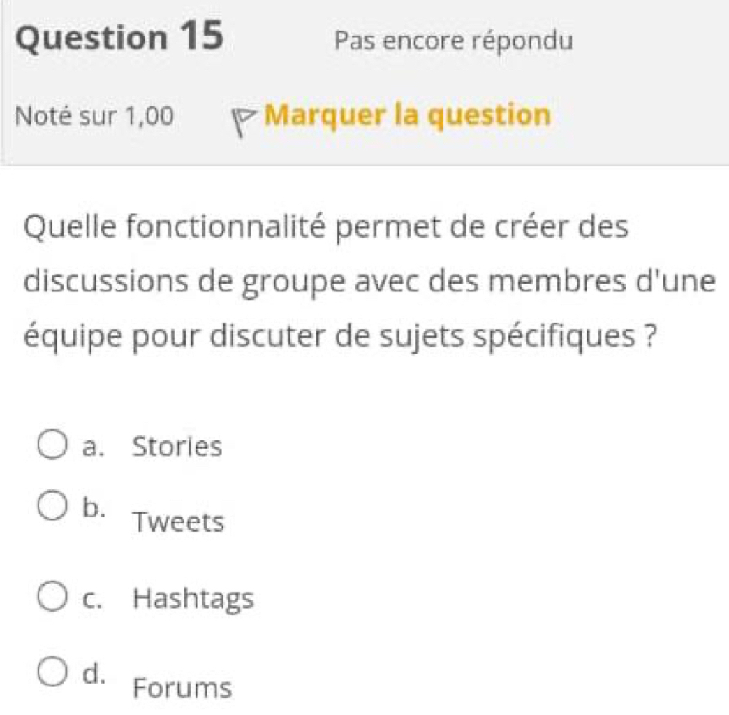 Pas encore répondu
Noté sur 1,00 Marquer la question
Quelle fonctionnalité permet de créer des
discussions de groupe avec des membres d'une
équipe pour discuter de sujets spécifiques ?
a. Stories
b. Tweets
c. Hashtags
d. Forums