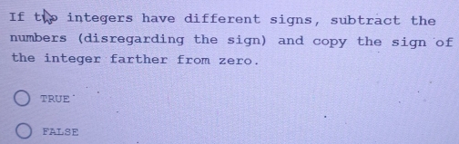 If thp integers have different signs, subtract the
numbers (disregarding the sign) and copy the sign of
the integer farther from zero.
TRUE
FALSE