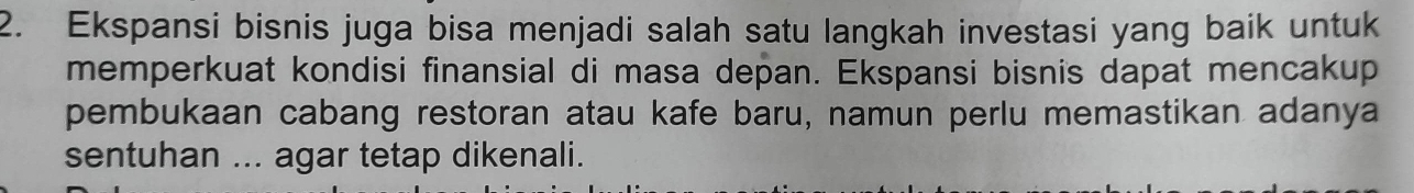 Ekspansi bisnis juga bisa menjadi salah satu langkah investasi yang baik untuk 
memperkuat kondisi finansial di masa depan. Ekspansi bisnis dapat mencakup 
pembukaan cabang restoran atau kafe baru, namun perlu memastikan adanya 
sentuhan ... agar tetap dikenali.