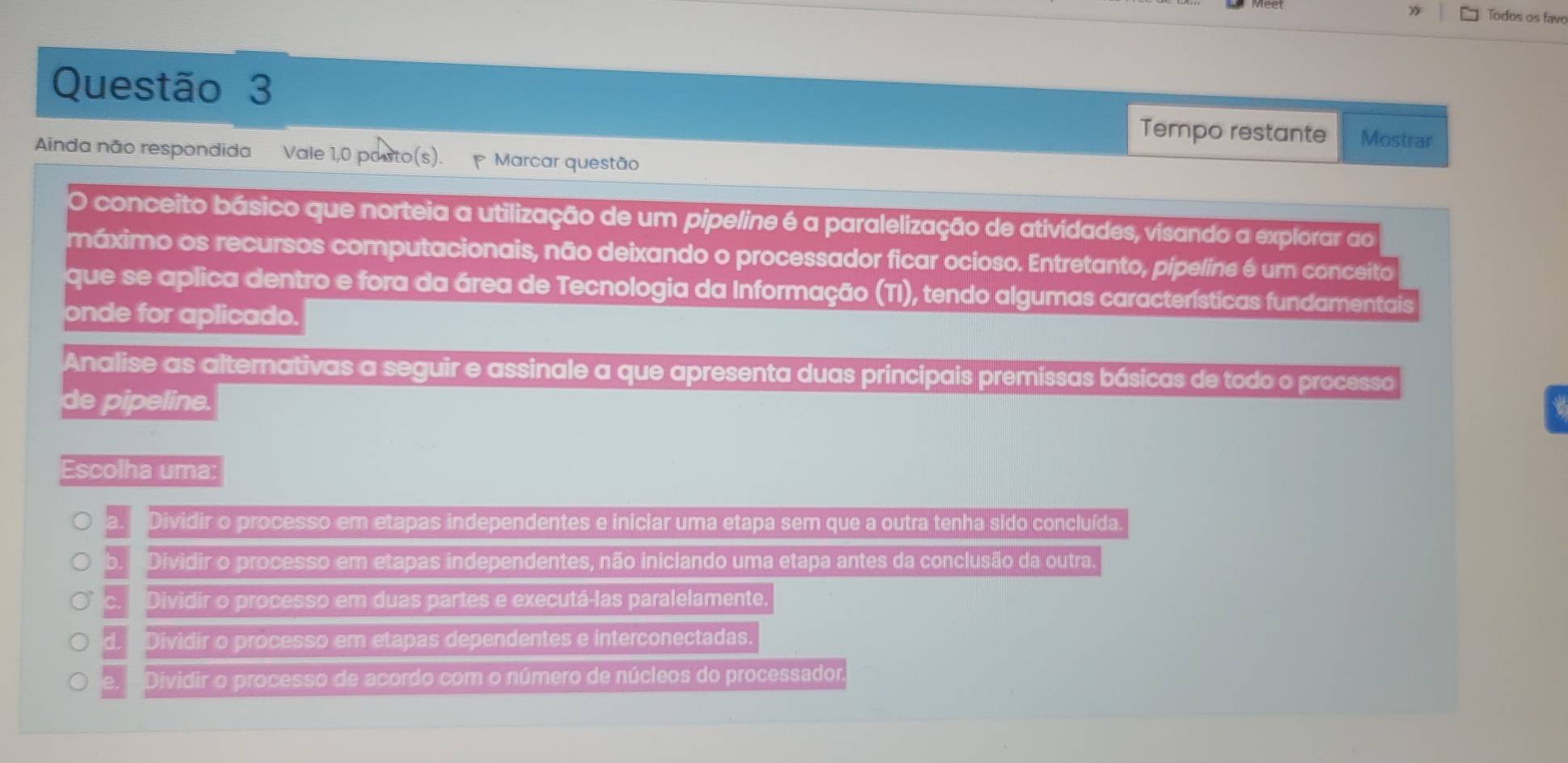 Todos os favo
Questão 3
Tempo restante Mostrar
Ainda não respondida Vale 1,0 posto(s). Marcar questão
O conceito básico que norteia a utilização de um pipeline é a paralelização de atividades, visando a explorar ao
máximo os recursos computacionais, não deixando o processador ficar ocioso. Entretanto, pipeline é um conceito
que se aplica dentro e fora da área de Tecnologia da Informação (TI), tendo algumas características fundamentais
onde for aplicado.
Analise as alternativas a seguir e assinale a que apresenta duas principais premissas básicas de todo o processo
de pipeline.
Escolha uma:
a. Dividir o processo em etapas independentes e iniciar uma etapa sem que a outra tenha sido concluída.
b. Dividir o processo em etapas independentes, não iniciando uma etapa antes da conclusão da outra.
c Dividir o processo em duas partes e executá-las paralelamente.
Dividir o processo em etapas dependentes e interconectadas.
e. Dividir o processo de acordo com o número de núcleos do processador