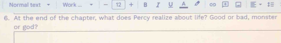 Normal text Work ... 12 + B I U A 4 ‡≡ 
6. At the end of the chapter, what does Percy realize about life? Good or bad, monster 
or god?