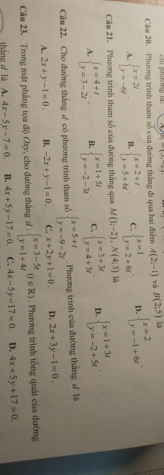 chi phường la: u_1=(3,-2).
Câu 20. Phương trình tham số của đường thắng đi qua hai điểm A(2;-1) và B(2;5) là
A. beginarrayl x=2t y=-6tendarray. . beginarrayl x=2+t y=5+6tendarray. . C. beginarrayl x=1 y=2+6tendarray. . D. beginarrayl x=2 y=-1+6tendarray. .
B.
Câu 21. Phương trình tham số của đường thẳng qua M(1;-2),N(4;3) là
A. beginarrayl x=4+t y=3-2tendarray. . beginarrayl x=1+5t y=-2-3tendarray. . C. beginarrayl x=3+3t y=4+5tendarray. . D. beginarrayl x=1+3t y=-2+5tendarray. .
B.
Câu 22. Cho đường thắng đ có phương trình tham số beginarrayl x=5+t y=-9-2tendarray.. Phương trình của đường thắng đ là
A. 2x+y-1=0. B. -2x+y-1=0. C. x+2y+1=0. D. 2x+3y-1=0.
Câu 23. Trong mặt phẳng tọa độ Oxy, cho đường thắng đ : d:beginarrayl x=3-5t y=1+4tendarray. (t∈ R). Phương trình tổng quát của đường
thắng d là A. 4x-5y-7=0. B. 4x+5y-17=0 C. 4x-5y-17=0. D. 4x+5y+17=0.