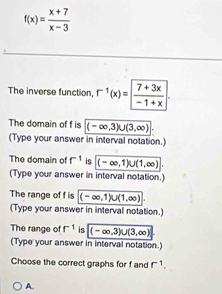 f(x)= (x+7)/x-3 
The inverse function, r^(-1)(x)=  (7+3x)/-1+x . 
The domain of f is (-∈fty ,3)∪ (3,∈fty ). 
(Type your answer in interval notation.)
The domain of f^(-1) is (-∈fty ,1)∪ (1,∈fty ). 
(Type your answer in interval notation.)
The range of f is (-∈fty ,1)∪ (1,∈fty ). 
(Type your answer in interval notation.)
The range of f^(-1) is (-∈fty ,3)∪ (3,∈fty )|. 
(Type your answer in interval notation.)
Choose the correct graphs for f and f^(-1).
A.