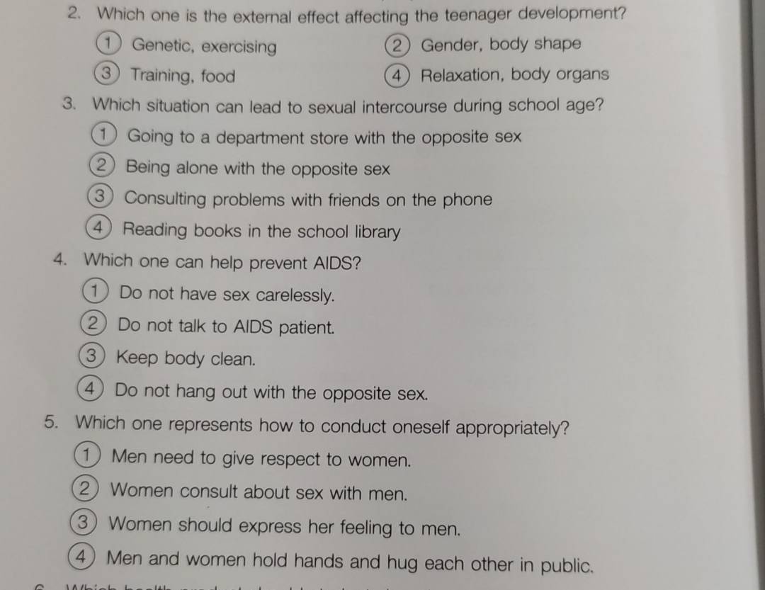 Which one is the external effect affecting the teenager development?
1 Genetic, exercising 2 Gender, body shape
3 Training, food 4 Relaxation, body organs
3. Which situation can lead to sexual intercourse during school age?
① Going to a department store with the opposite sex
2 Being alone with the opposite sex
③ Consulting problems with friends on the phone
④ Reading books in the school library
4. Which one can help prevent AIDS?
1 Do not have sex carelessly.
2 Do not talk to AIDS patient.
③ Keep body clean.
④ Do not hang out with the opposite sex.
5. Which one represents how to conduct oneself appropriately?
1 Men need to give respect to women.
2 Women consult about sex with men.
3 Women should express her feeling to men.
4 Men and women hold hands and hug each other in public.