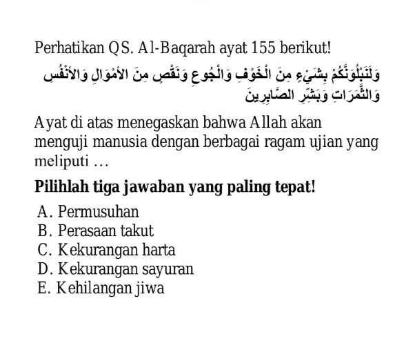 Perhatikan QS. Al-Baqarah ayat 155 berikut!
Jnáivio Jleavl dn Gráio Ecéito cassil da séro psigíio
Ayat di atas menegaskan bahwa Allah akan
menguji manusia dengan berbagai ragam ujian yang
meliputi …
Pilihlah tiga jawaban yang paling tepat!
A. Permusuhan
B. Perasaan takut
C. Kekurangan harta
D. Kekurangan sayuran
E. Kehilangan jiwa