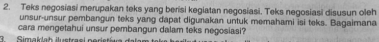 Teks negosiasi merupakan teks yang berisi kegiatan negosiasi. Teks negosiasi disusun oleh 
unsur-unsur pembangun teks yang dapat digunakan untuk memahami isi teks. Bagaimana 
cara mengetahui unsur pembangun dalam teks negosiasi? 
3Simaklah ilustrasi neristiwa dala