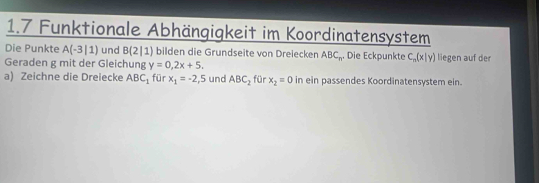 1.7 Funktionale Abhängigkeit im Koordinatensystem 
Die Punkte A(-3|1) und B(2|1) bilden die Grundseite von Dreiecken ABC_n. Die Eckpunkte C_n(x|y) liegen auf der 
Geraden g mit der Gleichung y=0,2x+5. 
a) Zeichne die Dreiecke ABC_1 für x_1=-2,5 und ABC_2 für x_2=0 in ein passendes Koordinatensystem ein.