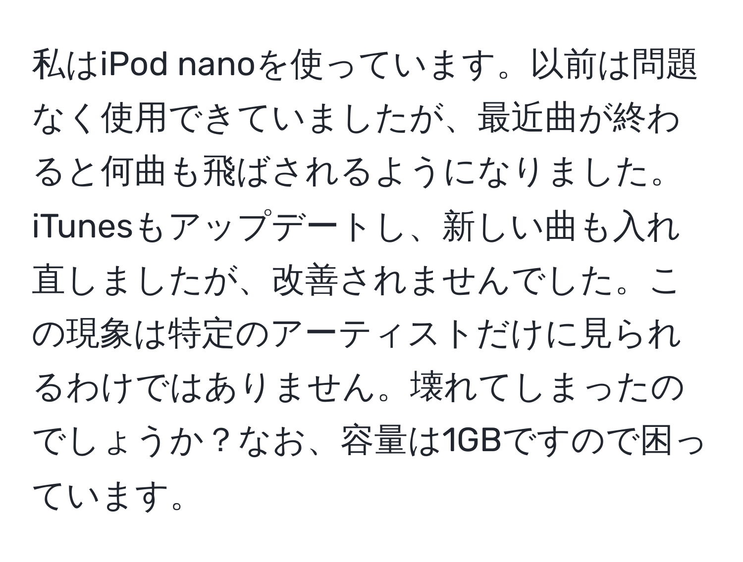 私はiPod nanoを使っています。以前は問題なく使用できていましたが、最近曲が終わると何曲も飛ばされるようになりました。iTunesもアップデートし、新しい曲も入れ直しましたが、改善されませんでした。この現象は特定のアーティストだけに見られるわけではありません。壊れてしまったのでしょうか？なお、容量は1GBですので困っています。