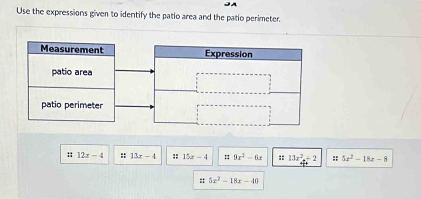 Use the expressions given to identify the patio area and the patio perimeter. 
Measurement Expression 
patio area 
patio perimeter 
:: 12x-4 :: 13x-4 15x-4 :: 9x^2-6x :: 13x^2+2 5x^2-18x-8
5x^2-18x-40