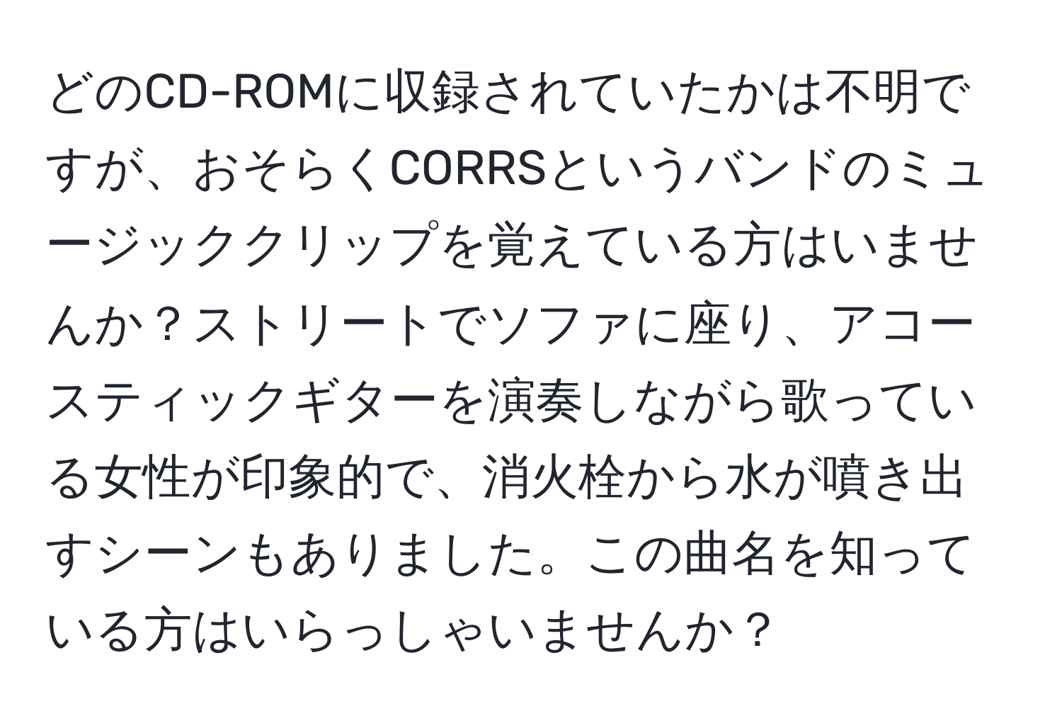 どのCD-ROMに収録されていたかは不明ですが、おそらくCORRSというバンドのミュージッククリップを覚えている方はいませんか？ストリートでソファに座り、アコースティックギターを演奏しながら歌っている女性が印象的で、消火栓から水が噴き出すシーンもありました。この曲名を知っている方はいらっしゃいませんか？