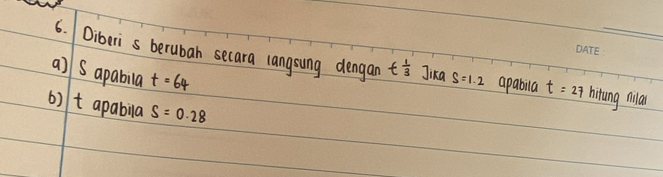 Diberis berubah secara langsung dengan t^(frac 1)3 Jika 
a] Sapabila t=64 S=1.2 apabila t=27 hitung nila 
6) t apabila S=0.28