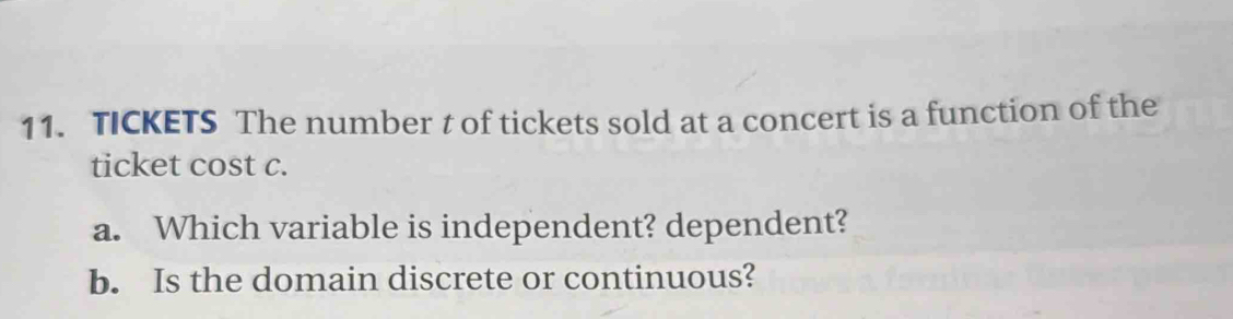 TICKETS The number t of tickets sold at a concert is a function of the 
ticket cost c. 
a. Which variable is independent? dependent? 
b. Is the domain discrete or continuous?