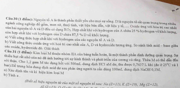 Nguyên tố A là thành phần thiết yếu cho mọi sự sống. D là nguyên tổ rất quan trọng trong nhiều 
ngành công nghiệp đồ gồm, men sứ, thuỷ tỉnh, vật liệu bản dẫn, vật liệu y tế, .... Oxide ứng với hóa trị cao nhất 
cũa hai nguyên tổ A và D đều có dạng RO_2 Hợp chất khí với hydrogen của A chứa 25 % hydrogen về khối lượng, 
còn hợp chất khi với hydrogen của D chứa 87, 5 % D về khổi lượng. 
a) Viết công thức hợp chất khí với hydrogen của các nguyên tổ A và D. 
b) Viết công thức oxide ứng với hoá trị cao nhất của A, D và hydroxide tương ứng. So sánh tính acid - base giữa 
các oxide, hydroxide đó. Giải thích 
Câu 31 (1 điểm): Kim loại M thuộc nhóm IIA của bảng tuần hoàn, là một thành phần dinh dưỡng quan trọng. Sự 
thiều hụt rất nhỏ của nó đã ảnh hưởng tới sự hình thành và phát triển của xương và răng. Thừa M có thể dẫn đến 
sôi thận. Cho 1.2 gam M tác dụng hết với 500mL dung địch HCl aM dư, thu được 0,7437 L khi (đo ở 25°C yà l 
bar).Dễ trung hỏa dung dịch acid dư sau phần ứng người ta cần dùng 100mL dung dịch NaOH 0,1M. 
a) Xáo định tên và kí hiệu kim loại M 
b) Tinh a . 
(Biết số hiệu nguyên tử của một số nguyên tổ sau: Na (Z=11), K(Z=19), Mg(Z=12),
Al(Z=13) (7-8)