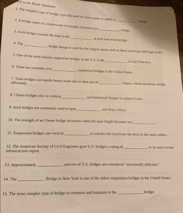 Fill in the Blank Questions: 
1. The simplest type of bridge, typically used for short spans, is called an 
bridge. 
2. A bridge made of a framework of triangles is known as a __bridge. 
3. Arch bridges transfer the load to the _at each end of the bridge. 
4. The _bridge design is used for the longest spans, such as those over bays and large rivers. 
5. One of the most famous suspension bridges in the U.S. is the _in San Francisco. 
6. There are currently over _suspension bridges in the United States. 
7. Truss bridges can handle heavy loads due to their use of 
efficiently. _shapes, which distribute weight 
8. I beam bridges rely on vertical _and horizontal flanges to support loads. 
9. Arch bridges are commonly used to span _and deep valleys. 
10. The strength of an I beam bridge decreases when the span length becomes too_ . 
11. Suspension bridges use vertical_ to transfer the load from the deck to the main cables. 
12. The American Society of Civil Engineers gave U.S. bridges a rating of _in its most recent 
infrastructure report. 
13. Approximately_ percent of U.S. bridges are considered "structurally deficient." 
14. The_ Bridge in New York is one of the oldest suspension bridges in the United States. 
15. The most complex type of bridge to construct and maintain is the _bridge.