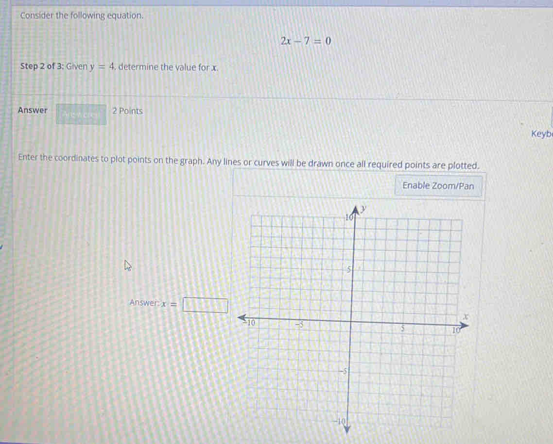 Consider the following equation.
2x-7=0
Step 2 of 3: Given y=4. determine the value for x
Answer □ 2 Points 
Keyb 
Enter the coordinates to plot points on the graph. Any lines or curves will be drawn once all required points are plotted. 
Enable Zoom/Pan 
Answer x=□