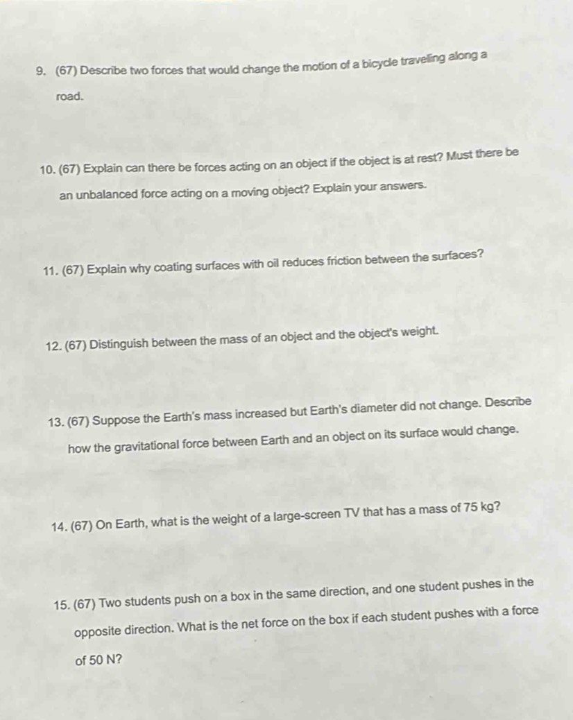 (67) Describe two forces that would change the motion of a bicycle traveling along a 
road. 
10. (67) Explain can there be forces acting on an object if the object is at rest? Must there be 
an unbalanced force acting on a moving object? Explain your answers. 
11. (67) Explain why coating surfaces with oil reduces friction between the surfaces? 
12. (67) Distinguish between the mass of an object and the object's weight. 
13. (67) Suppose the Earth's mass increased but Earth's diameter did not change. Describe 
how the gravitational force between Earth and an object on its surface would change. 
14. (67) On Earth, what is the weight of a large-screen TV that has a mass of 75 kg? 
15. (67) Two students push on a box in the same direction, and one student pushes in the 
opposite direction. What is the net force on the box if each student pushes with a force 
of 50 N?