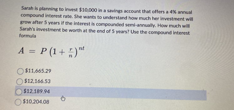 Sarah is planning to invest $10,000 in a savings account that offers a 4% annual
compound interest rate. She wants to understand how much her investment will
grow after 5 years if the interest is compounded semi-annually. How much will
Sarah's investment be worth at the end of 5 years? Use the compound interest
formula
A=P(1+ r/n )^nt
$11,665.29
$12,166.53
$12,189.94
$10,204.08