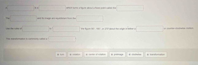 A □ 0.0□ which turns a figure about a fixed point called the □ 
The □ and its image are equidistant from the ·s ·s ·s 
Use the rules of =□ to □ the figure 90°, 180° , or 270° about the origin in either a ... or counter-clockwise motion 
This transformation is commonly called a ' ·s ·s 
== turn = rotation : center of rotation # preimage : clockwise # transformation