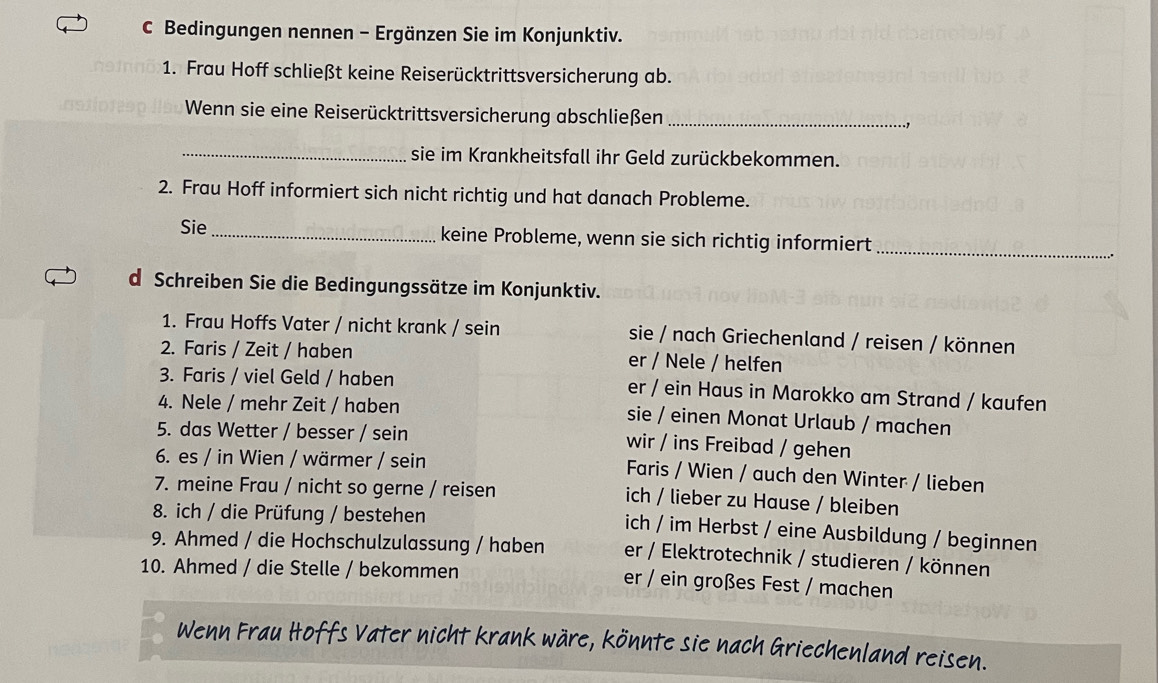 Bedingungen nennen - Ergänzen Sie im Konjunktiv.
1. Frau Hoff schließt keine Reiserücktrittsversicherung ab.
Wenn sie eine Reiserücktrittsversicherung abschließen _.,
_sie im Krankheitsfall ihr Geld zurückbekommen.
2. Frau Hoff informiert sich nicht richtig und hat danach Probleme.
Sie _keine Probleme, wenn sie sich richtig informiert_
d Schreiben Sie die Bedingungssätze im Konjunktiv.
1. Frau Hoffs Vater / nicht krank / sein sie / nach Griechenland / reisen / können
2. Faris / Zeit / haben er / Nele / helfen
3. Faris / viel Geld / haben er / ein Haus in Marokko am Strand / kaufen
4. Nele / mehr Zeit / haben sie / einen Monat Urlaub / machen
5. das Wetter / besser / sein wir / ins Freibad / gehen
6. es / in Wien / wärmer / sein Faris / Wien / auch den Winter / lieben
7. meine Frau / nicht so gerne / reisen ich / lieber zu Hause / bleiben
8. ich / die Prüfung / bestehen
ich / im Herbst / eine Ausbildung / beginnen
9. Ahmed / die Hochschulzulassung / haben er / Elektrotechnik / studieren / können
10. Ahmed / die Stelle / bekommen er / ein großes Fest / machen
Wenn Frau Hoffs Vater nicht krank wäre, könnte sie nach Griechenland reisen.