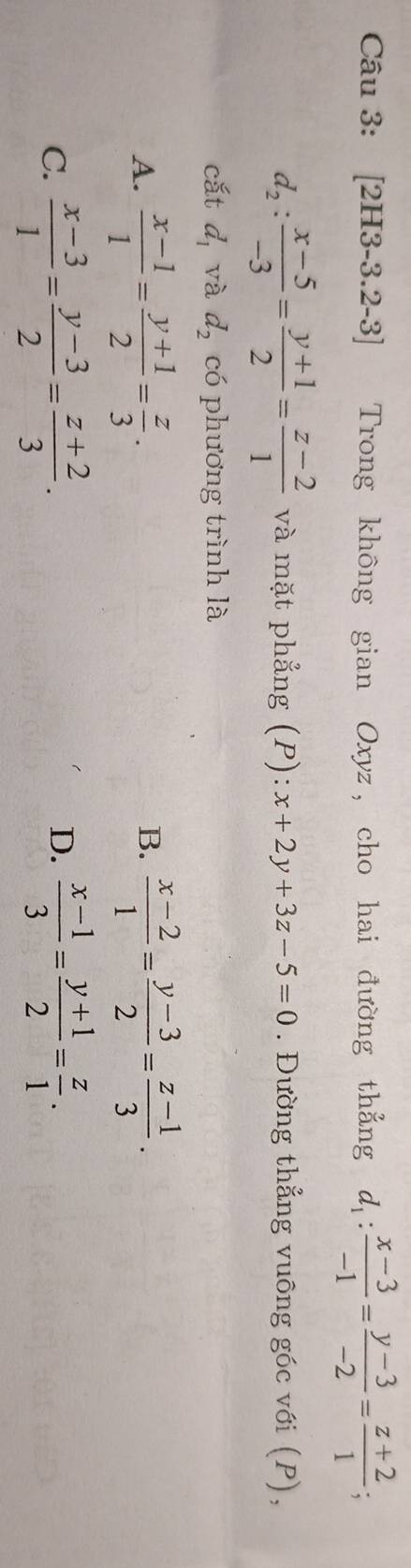 [2H3-3.2-3] Trong không gian Oxyz, cho hai đường thẳng d_1: (x-3)/-1 = (y-3)/-2 = (z+2)/1 ;
d_2: (x-5)/-3 = (y+1)/2 = (z-2)/1  và mặt phẳng (P): x+2y+3z-5=0. Đường thẳng vuông góc với (P),
cắt d_1 và d_2 có phương trình là
A.  (x-1)/1 = (y+1)/2 = z/3 .  (x-2)/1 = (y-3)/2 = (z-1)/3 . 
B.
C.  (x-3)/1 = (y-3)/2 = (z+2)/3 .  (x-1)/3 = (y+1)/2 = z/1 . 
D.