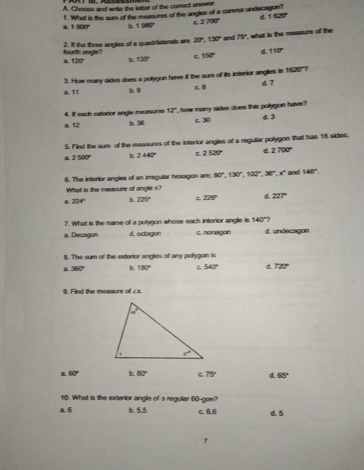 Choose and write the letter of the correct answer.
1. What is the sun of the measures of the angles of a convex undecagon?
a. 1 800° b. 1 980° C 2 700° d 1 620°
2. If the three angles of a quadrilaterals are 20° 130° and 75° , what is the measure of the
fourth angle?
a 120° b. 135° C 150° d 110°
3. How many sides does a polygon have ill the sum of its interior angles is 1620"?
a, 11 b. 9 c. 8
d7
4. If each exterior angle measures 12° , how many sides does this polygon have?
a. 12 b. 36 c. 30 d. 3
5. Find the sum  of the measures of the interior angles of a regular polygon that has 16 sides.
a. 2 500° b. 2 440° 2 520° d 2 700°
6. The interior angles of an irregular hexagon are; 80° 130° 102° 36° x° and 146°
What is the measure of angle x?
a. 224° b. 225° C 226° d 227°
7. What is the name of a polvoon whose each intterior andle is 140°
a. Decagon d. oclagon c. nonagon d. undecagon
8. The sum of the exterior angles of any polygon is
a 360° b. 180° C 540° d 720°
9. Find the measure of ∠ x
a. 60° b. 80° 75° d. 65°
10. What is the exterior angle of a regular 60-gon?
a6 b. 5.5 c. 6.6 d. 5