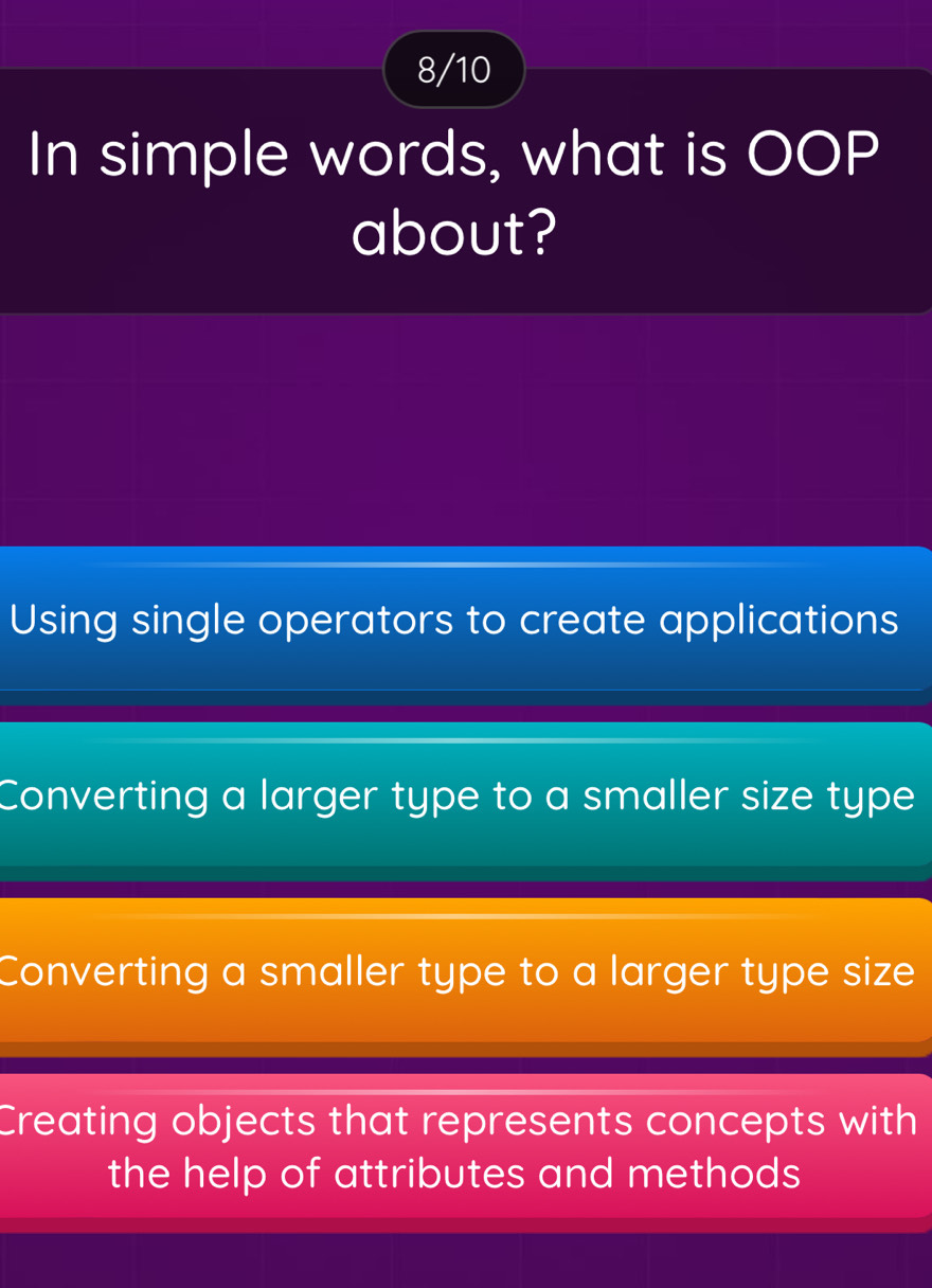 8/10
In simple words, what is OOP
about?
Using single operators to create applications
Converting a larger type to a smaller size type
Converting a smaller type to a larger type size
Creating objects that represents concepts with
the help of attributes and methods