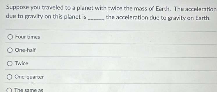 Suppose you traveled to a planet with twice the mass of Earth. The acceleration
due to gravity on this planet is _the acceleration due to gravity on Earth.
Four times
One-half
Twice
One-quarter
The same as