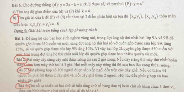 Cho đường thẳng (d): y=2x-k+3 (k là tham s0^(frac 1)0 và parabol (P):y=x^2
a) Tim toạ độ giao điểm của (d) và (P) khi k=4.
b Tìm giá trị của k để (P) và (d) cắt nhau tại 2 điểm phân biệt có tọa độ (x_1;y_1),(x_2;y_2) thỏa mãn
điều kiện x_1x_2(y_1+y_2)=-6
Dạng 5: Giải bài toán bằng cách lập phương trình
Bài 1: Đề ủng hộ các bạn học sinh nghèo vùng núi, trong đợt ủng hộ thứ nhất hai lớp 9A và 9B đã
quyên góp được 450 cuốn vở mới, sang đợt ủng hộ thứ hai số vở quên góp được của lớp 9A tăng
15%, số vở quên góp được của lớp 9B tăng 10%. Vì vậy hai lớp đã quyên góp được 550 cuốn vở
mới. Hỏi trong đợt ủng hộ thứ nhất mỗi lớp đã quyên góp được bao nhiêu quyền vở mới.
Bài 2. Hai máy cảy cùng cảy một thửa ruộng thì sau 2 giờ xong. Nếu cảy riêng thì máy thứ nhất hoàn
thành sớm hơn máy thứ hai là 3 giờ. Hỏi mỗi máy cày riêng thì thì sau bao lầu xong thửa ruộng.
Bài widehat 3:19 Một phòng họp có 100 người được sắp xếp ngồi đều trên các dãy ghế. Nếu có thêm 44
người thì phải kê thêm 2 dãy ghế và mỗi dãy ghế thêm 2 người. Hỏi lúc đầu phòng họp có bao
nhiêu dãy ghế?
Bài 4: Tim số tự nhiên có hai chữ số biết rằng chữ số hàng đơn vị kém chữ số hàng chục 3 đơn vị,
tổng các bình nhượng hai chữ số của số đó bằng 45