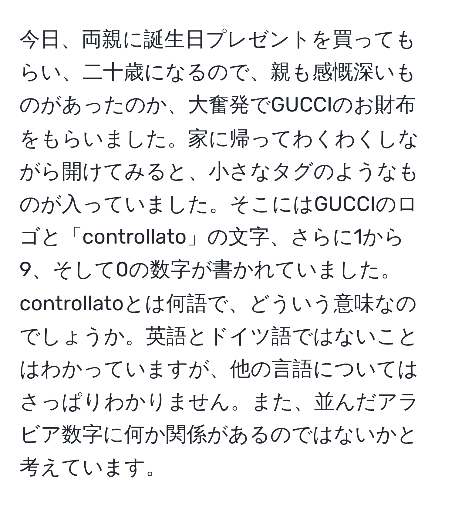 今日、両親に誕生日プレゼントを買ってもらい、二十歳になるので、親も感慨深いものがあったのか、大奮発でGUCCIのお財布をもらいました。家に帰ってわくわくしながら開けてみると、小さなタグのようなものが入っていました。そこにはGUCCIのロゴと「controllato」の文字、さらに1から9、そして0の数字が書かれていました。controllatoとは何語で、どういう意味なのでしょうか。英語とドイツ語ではないことはわかっていますが、他の言語についてはさっぱりわかりません。また、並んだアラビア数字に何か関係があるのではないかと考えています。