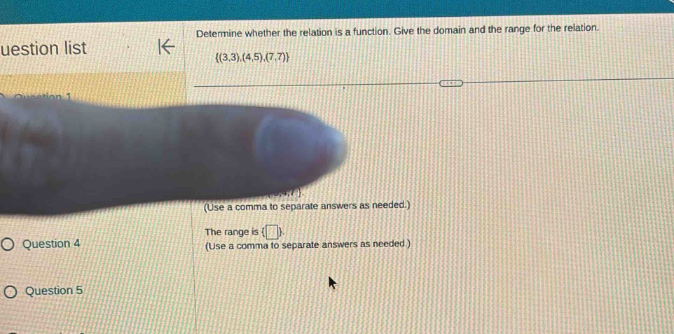 Determine whether the relation is a function. Give the domain and the range for the relation. 
uestion list
 (3,3),(4,5),(7,7)
(Use a comma to separate answers as needed.) 
The range is  □ . 
Question 4 (Use a comma to separate answers as needed.) 
Question 5