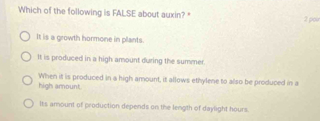 Which of the following is FALSE about auxin? * 2 poir
It is a growth hormone in plants.
It is produced in a high amount during the summer.
When it is produced in a high amount, it allows ethylene to also be produced in a
high amount.
Its amount of production depends on the length of daylight hours.