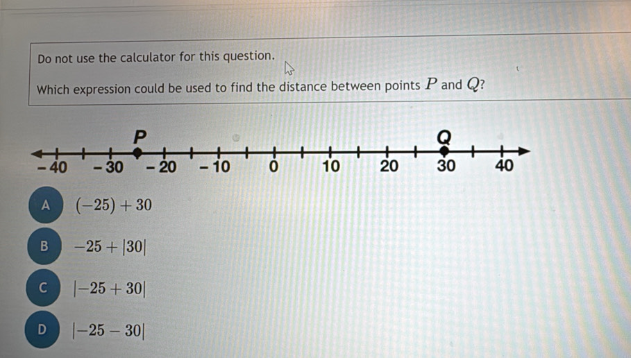 Do not use the calculator for this question.
Which expression could be used to find the distance between points P and Q?
A (−25) + 30
B -25+|30|
C |-25+30|
D |-25-30|