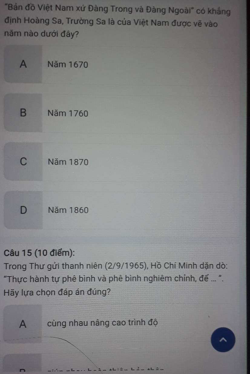 "Bản đồ Việt Nam xứ Đàng Trong và Đàng Ngoài" có khẳng
định Hoàng Sa, Trường Sa là của Việt Nam được vẽ vào
năm nào dưới đây?
A Năm 1670
B Năm 1760
C Năm 1870
D Năm 1860
Câu 15 (10 điểm):
Trong Thư gửi thanh niên (2/9/1965), Hồ Chí Minh dặn dò:
"Thực hành tự phê bình và phê bình nghiêm chỉnh, để ... ".
Hãy lựa chọn đáp án đúng?
A cùng nhau nâng cao trình độ
^