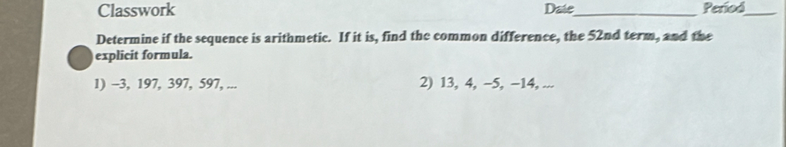 Classwork Date_ Period_ 
Determine if the sequence is arithmetic. If it is, find the common difference, the 52nd term, and the 
explicit formula. 
1) -3, 197, 397, 597, ... 2) 13, 4, −5, −14, ...