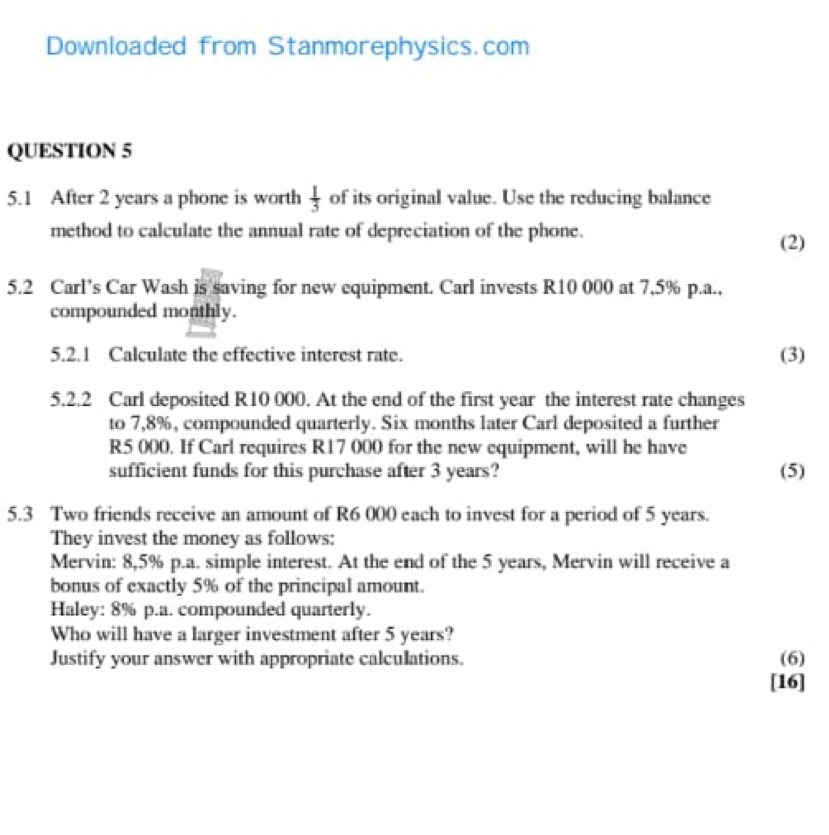 Downloaded from Stanmorephysics.com 
QUESTION 5 
5.1 After 2 years a phone is worth  1/3  of its original value. Use the reducing balance 
method to calculate the annual rate of depreciation of the phone. 
(2) 
5.2 Carl’s Car Wash is saving for new equipment. Carl invests R10 000 at 7,5% p.a., 
compounded monthly. 
5.2.1 Calculate the effective interest rate. (3) 
5.2.2 Carl deposited R10 000. At the end of the first year the interest rate changes 
to 7,8%, compounded quarterly. Six months later Carl deposited a further
R5 000. If Carl requires R17 000 for the new equipment, will he have 
sufficient funds for this purchase after 3 years? (5) 
5.3 Two friends receive an amount of R6 000 each to invest for a period of 5 years. 
They invest the money as follows: 
Mervin: 8,5% p.a. simple interest. At the end of the 5 years, Mervin will receive a 
bonus of exactly 5% of the principal amount. 
Haley: 8% p.a. compounded quarterly. 
Who will have a larger investment after 5 years? 
Justify your answer with appropriate calculations. (6) 
[16]