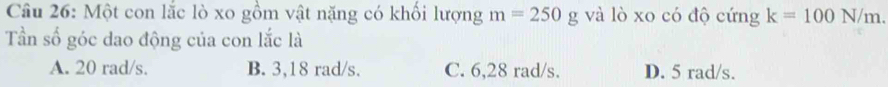 Một con lắc lò xo gồm vật nặng có khối lượng m=250g và lò xo có độ cứng k=100N/m. 
Tần số góc dao động của con lắc là
A. 20 rad/s. B. 3,18 rad/s. C. 6,28 rad/s. D. 5 rad/s.