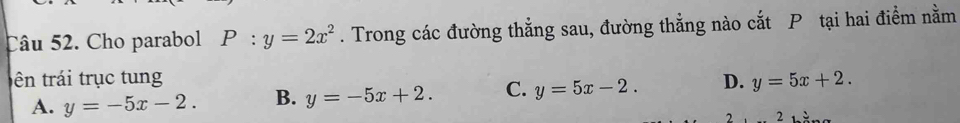 Cho parabol P:y=2x^2. Trong các đường thẳng sau, đường thẳng nào cắt P tại hai điểm nằm
tên trái trục tung D. y=5x+2.
A. y=-5x-2. B. y=-5x+2. C. y=5x-2. 
2