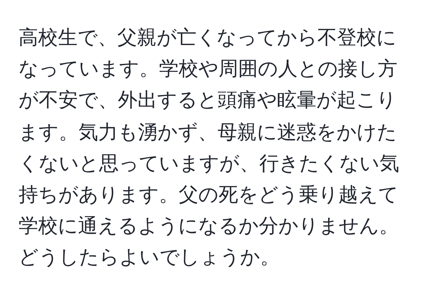 高校生で、父親が亡くなってから不登校になっています。学校や周囲の人との接し方が不安で、外出すると頭痛や眩暈が起こります。気力も湧かず、母親に迷惑をかけたくないと思っていますが、行きたくない気持ちがあります。父の死をどう乗り越えて学校に通えるようになるか分かりません。どうしたらよいでしょうか。