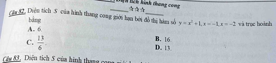 Diệh lích hình thang cong
_ beginarrayr 1 4endarray beginarrayr 1 2^(-1)
Câu 82. Diện tích S của hình thang cong giới hạn bởi đồ thị hàm số y=x^2+1, x=-1, x=-2 và trục hoành
bằng
A. 6
B. 16.
C.  13/6 . D. 13.
Câu 83. Diện tích S của hình thang có