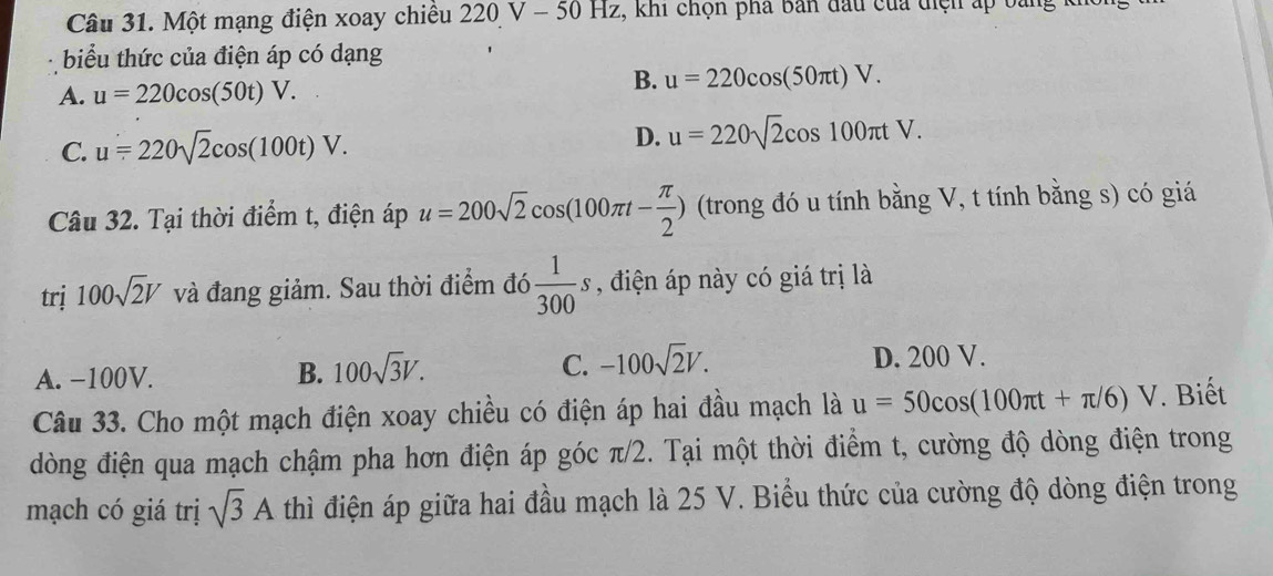 Một mạng điện xoay chiều 2 20V-50 0 Hz, khi chọn pha bản đầu của điện áp bang k
biểu thức của điện áp có dạng
B.
A. u=220cos (50t)V. u=220cos (50π t)V.
C. u=220sqrt(2)cos (100t)V. D. u=220sqrt(2)cos 100π tV. 
Câu 32. Tại thời điểm t, điện áp u=200sqrt(2)cos (100π t- π /2 ) (trong đó u tính bằng V, t tính bằng s) có giá
trị 100sqrt(2)V và đang giảm. Sau thời điểm đó  1/300 s , điện áp này có giá trị là
A. −100V. B. 100sqrt(3)V. C. -100sqrt(2)V. D. 200 V.
Câu 33. Cho một mạch điện xoay chiều có điện áp hai đầu mạch là u=50cos (100π t+π /6)V. Biết
dòng điện qua mạch chậm pha hơn điện áp góc π/2. Tại một thời điểm t, cường độ dòng điện trong
mạch có giá trị sqrt(3)A thì điện áp giữa hai đầu mạch là 25 V. Biểu thức của cường độ dòng điện trong