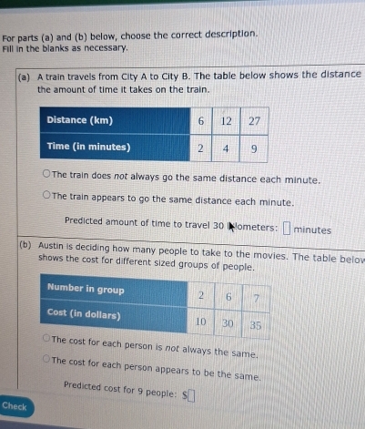 For parts (a) and (b) below, choose the correct description. 
Fill in the blanks as necessary. 
(a) A train travels from City A to City B. The table below shows the distance 
the amount of time it takes on the train. 
The train does not always go the same distance each minute. 
The train appears to go the same distance each minute. 
Predicted amount of time to travel 30 i lometers: □ minutes
(b) Austin is deciding how many people to take to the movies. The table belov 
shows the cost for different sized groups of people. 
each person is not always the same. 
The cost for each person appears to be the same. 
Predicted cost for 9 people: $□
Check