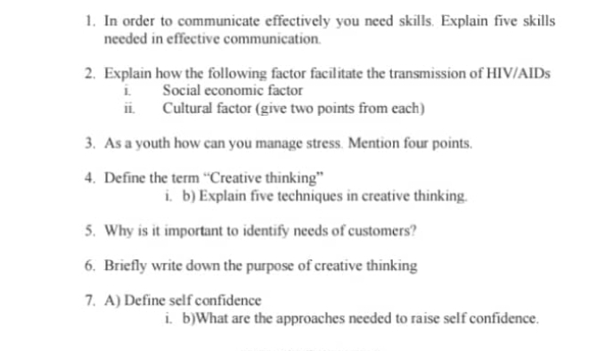 In order to communicate effectively you need skills. Explain five skills 
needed in effective communication. 
2. Explain how the following factor facilitate the transmission of HIV/AIDs 
i. Social economic factor 
vector IL Cultural factor (give two points from each) 
3. As a youth how can you manage stress. Mention four points. 
4. Define the term “Creative thinking” 
i. b) Explain five techniques in creative thinking. 
5. Why is it important to identify needs of customers? 
6. Briefly write down the purpose of creative thinking 
7. A) Define self confidence 
i. b)What are the approaches needed to raise self confidence.